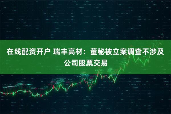 在线配资开户 瑞丰高材：董秘被立案调查不涉及公司股票交易