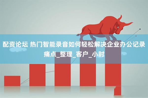 配资论坛 热门智能录音如何轻松解决企业办公记录痛点_整理_客户_小时