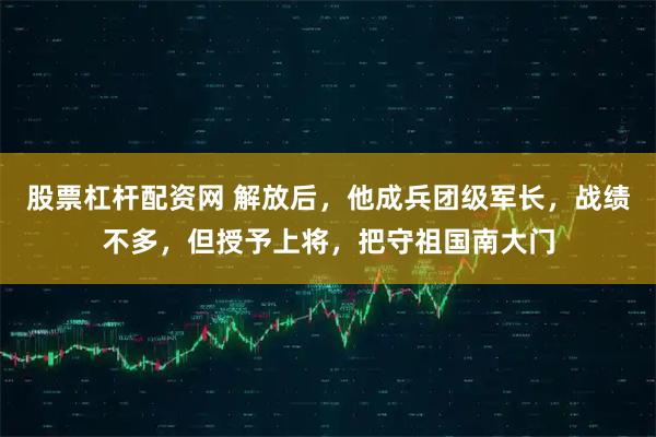 股票杠杆配资网 解放后，他成兵团级军长，战绩不多，但授予上将，把守祖国南大门