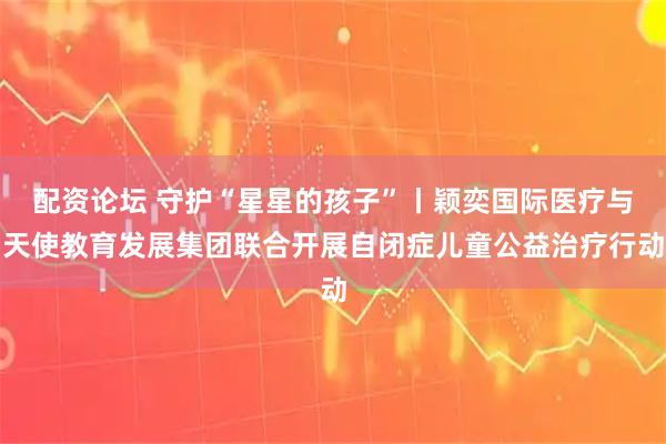 配资论坛 守护“星星的孩子”丨颖奕国际医疗与天使教育发展集团联合开展自闭症儿童公益治疗行动
