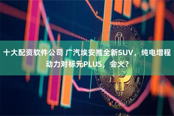 十大配资软件公司 广汽埃安推全新SUV，纯电增程动力对标元PLUS，会火？