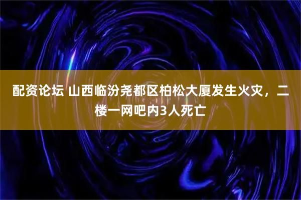 配资论坛 山西临汾尧都区柏松大厦发生火灾，二楼一网吧内3人死亡