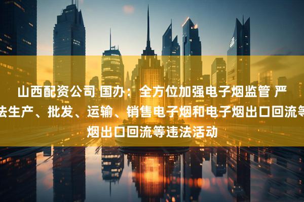 山西配资公司 国办：全方位加强电子烟监管 严厉查处非法生产、批发、运输、销售电子烟和电子烟出口回流等违法活动