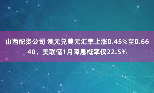 山西配资公司 澳元兑美元汇率上涨0.45%至0.6640，美联储1月降息概率仅22.5%